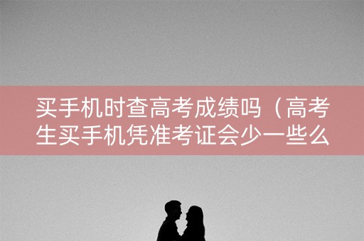 买手机时查高考成绩吗(高考生买手机凭准考证会少一些么) 买手机时查高考成绩吗(高考生买手机凭准考证会少一些么)