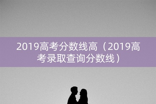 2019高考分数线高(2019高考录取查询分数线) 2019高考分数线高(2019高考录取查询分数线)