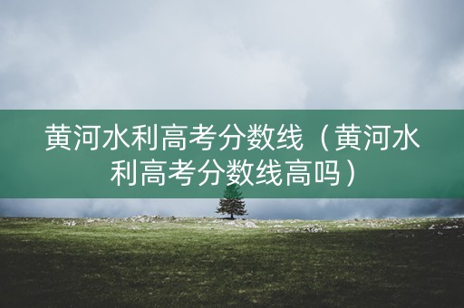 黄河水利高考分数线(黄河水利高考分数线高吗) 黄河水利高考分数线(黄河水利高考分数线高吗)