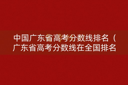 中国广东省高考分数线排名(广东省高考分数线在全国排名) 中国广东省高考分数线排名(广东省高考分数线在全国排名)