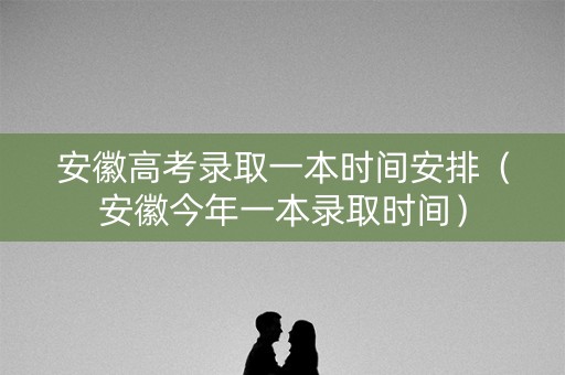 安徽高考录取一本时间安排（安徽今年一本录取时间）