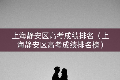 上海静安区高考成绩排名(上海静安区高考成绩排名榜) 上海静安区高考成绩排名(上海静安区高考成绩排名榜)