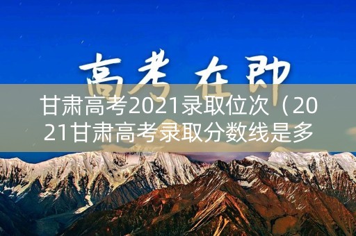 甘肃高考2021录取位次（2021甘肃高考录取分数线是多少）