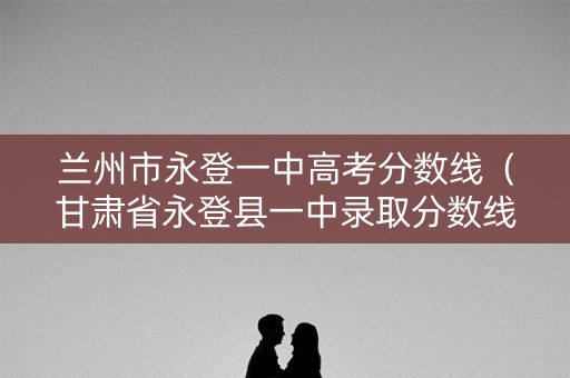 兰州市永登一中高考分数线（甘肃省永登县一中录取分数线）