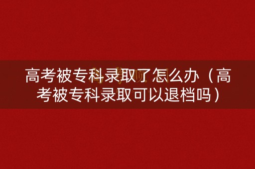 高考被专科录取了怎么办（高考被专科录取可以退档吗）
