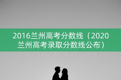 2016兰州高考分数线（2020兰州高考录取分数线公布）