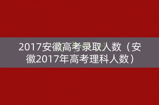 2017安徽高考录取人数（安徽2017年高考理科人数）