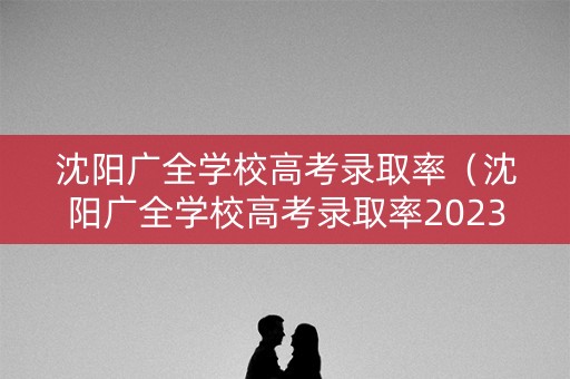 沈阳广全学校高考录取率（沈阳广全学校高考录取率2023年最新消息）