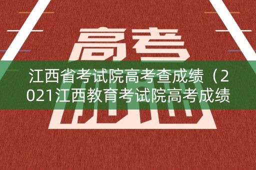江西省考试院高考查成绩（2021江西教育考试院高考成绩查询）