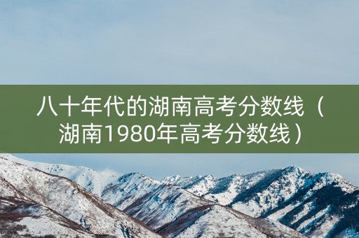 八十年代的湖南高考分数线（湖南1980年高考分数线）