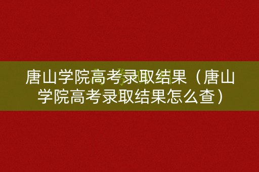 唐山学院高考录取结果（唐山学院高考录取结果怎么查）