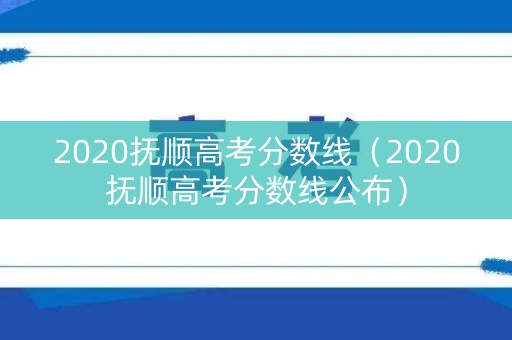 2020抚顺高考分数线（2020抚顺高考分数线公布）