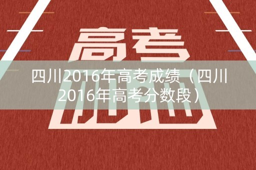 四川2016年高考成绩(四川2016年高考分数段) 四川2016年高考成绩(四川2016年高考分数段)