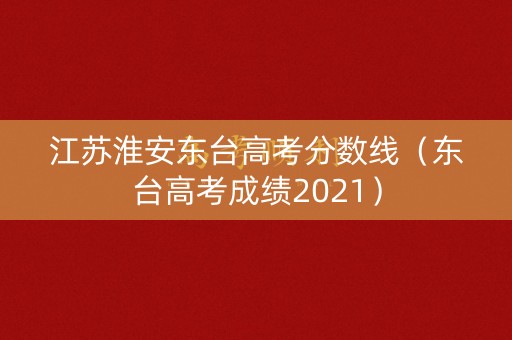 江苏淮安东台高考分数线（东台高考成绩2021）