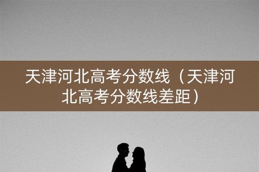 天津河北高考分数线（天津河北高考分数线差距）