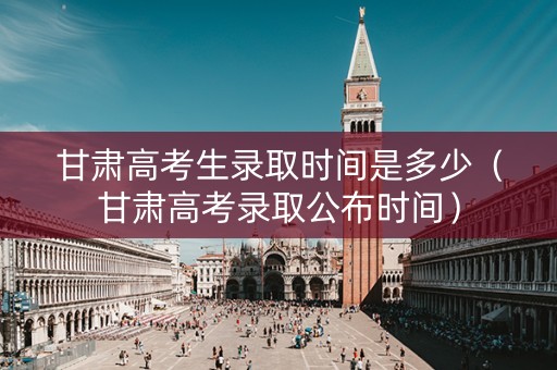 甘肃高考生录取时间是多少（甘肃高考录取公布时间）