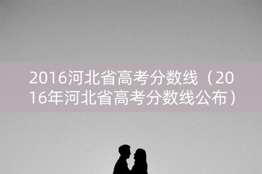 2016河北省高考分数线(2016年河北省高考分数线公布) 2016河北省高考分数线(2016年河北省高考分数线公布)