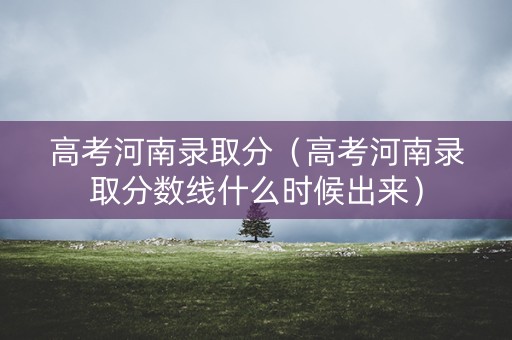 高考河南录取分（高考河南录取分数线什么时候出来）