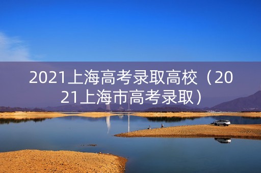 2021上海高考录取高校（2021上海市高考录取）