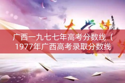 广西一九七七年高考分数线（1977年广西高考录取分数线）