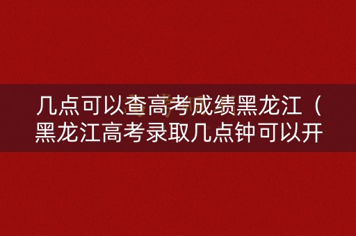 几点可以查高考成绩黑龙江（黑龙江高考录取几点钟可以开始查）
