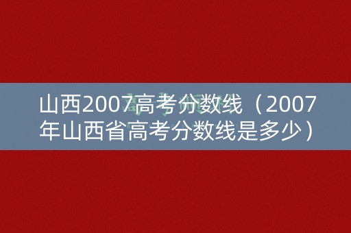 山西2007高考分数线（2007年山西省高考分数线是多少）