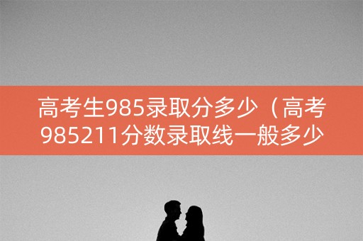 高考生985录取分多少（高考985211分数录取线一般多少）