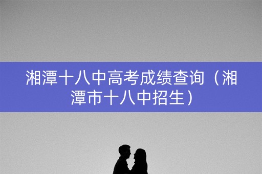 湘潭十八中高考成绩查询（湘潭市十八中招生）