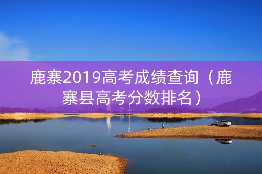 鹿寨2019高考成绩查询（鹿寨县高考分数排名）