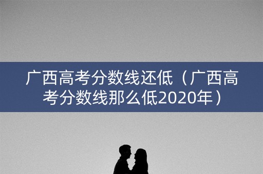 广西高考分数线还低（广西高考分数线那么低2020年）