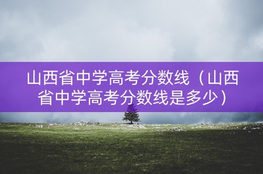 山西省中学高考分数线（山西省中学高考分数线是多少）
