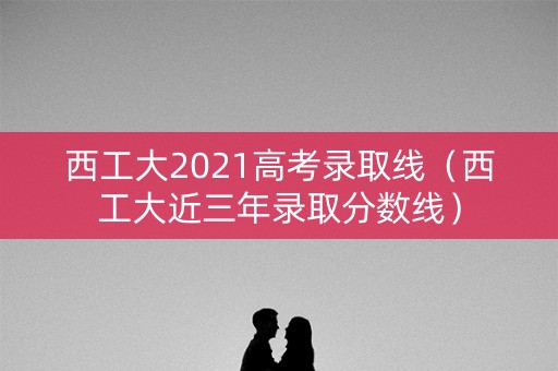 西工大2021高考录取线（西工大近三年录取分数线）