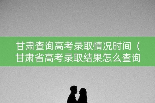 甘肃查询高考录取情况时间（甘肃省高考录取结果怎么查询系统）