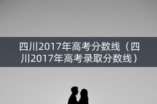 四川2017年高考分数线（四川2017年高考录取分数线）