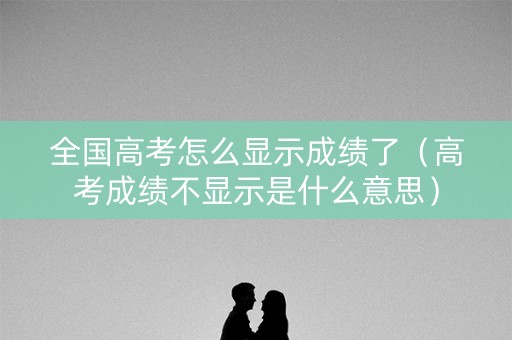 全国高考怎么显示成绩了（高考成绩不显示是什么意思）