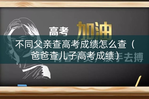 不同父亲查高考成绩怎么查（爸爸查儿子高考成绩）
