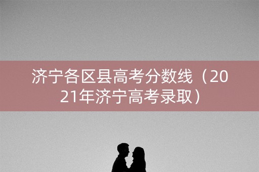 济宁各区县高考分数线（2021年济宁高考录取）