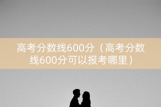 高考分数线600分（高考分数线600分可以报考哪里）