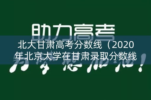 北大甘肃高考分数线（2020年北京大学在甘肃录取分数线）