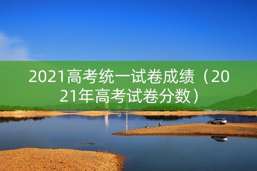 2021高考统一试卷成绩（2021年高考试卷分数）