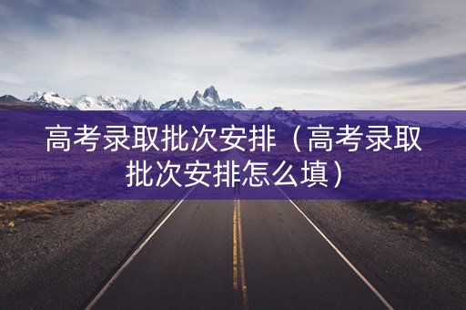 高考录取批次安排(高考录取批次安排怎么填) 高考录取批次安排(高考录取批次安排怎么填)
