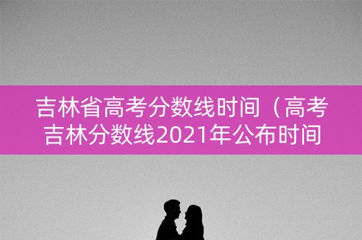 吉林省高考分数线时间（高考吉林分数线2021年公布时间）