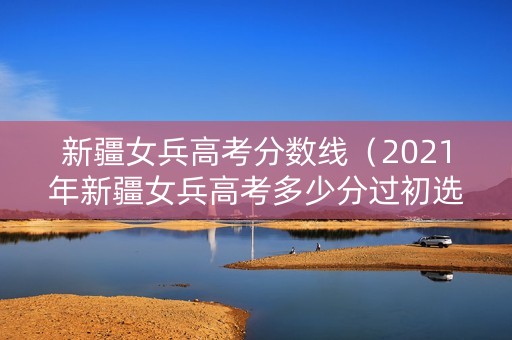 新疆女兵高考分数线（2021年新疆女兵高考多少分过初选）