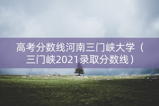 高考分数线河南三门峡大学（三门峡2021录取分数线）
