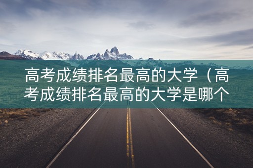 高考成绩排名最高的大学（高考成绩排名最高的大学是哪个）