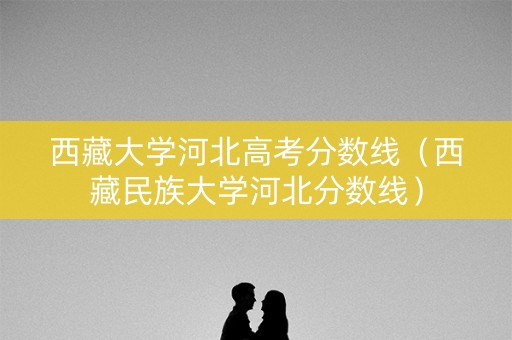 西藏大学河北高考分数线（西藏民族大学河北分数线）