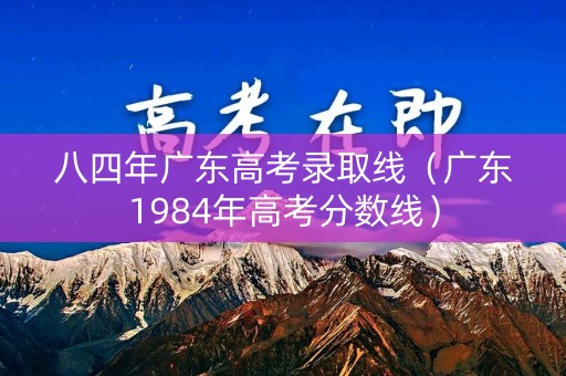 八四年广东高考录取线（广东1984年高考分数线）