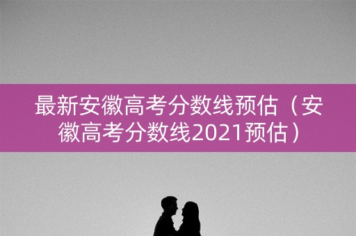 最新安徽高考分数线预估（安徽高考分数线2021预估）