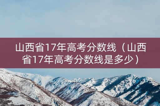 山西省17年高考分数线（山西省17年高考分数线是多少）