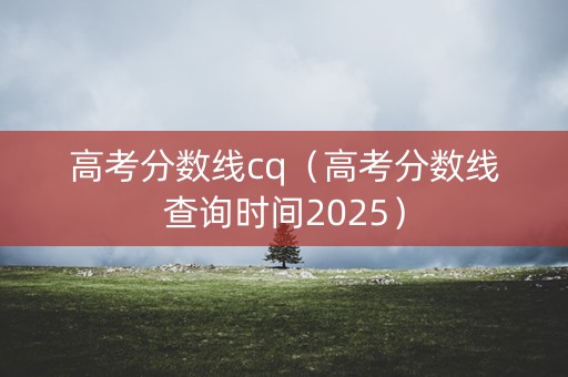 高考分数线cq（高考分数线查询时间2025）